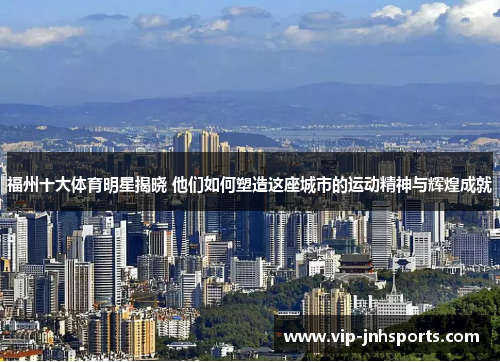 福州十大体育明星揭晓 他们如何塑造这座城市的运动精神与辉煌成就