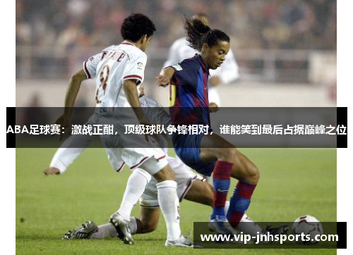 ABA足球赛：激战正酣，顶级球队争锋相对，谁能笑到最后占据巅峰之位